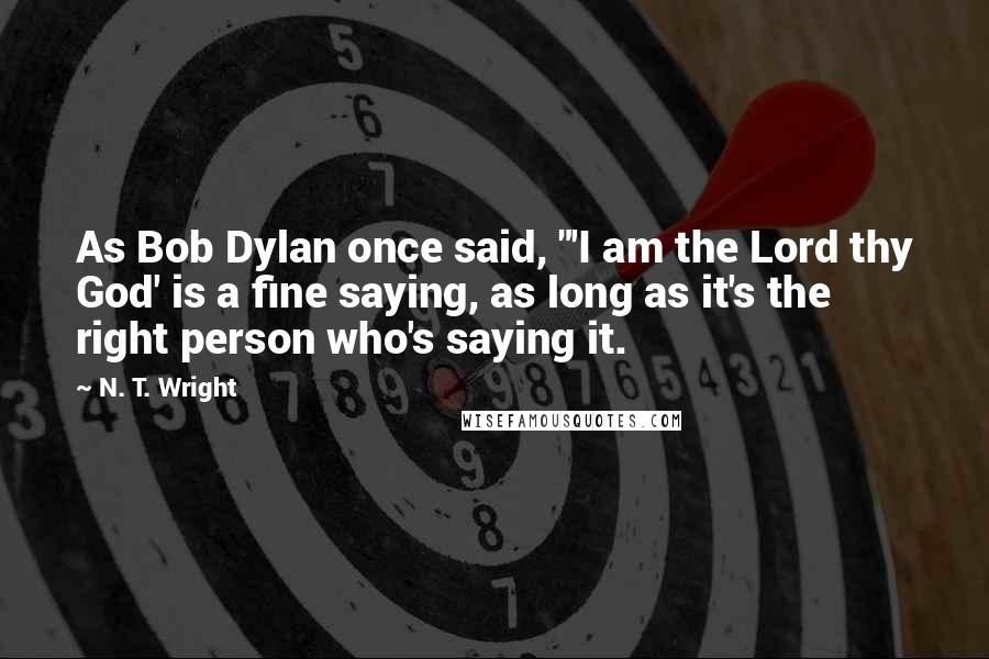 N. T. Wright Quotes: As Bob Dylan once said, "'I am the Lord thy God' is a fine saying, as long as it's the right person who's saying it.