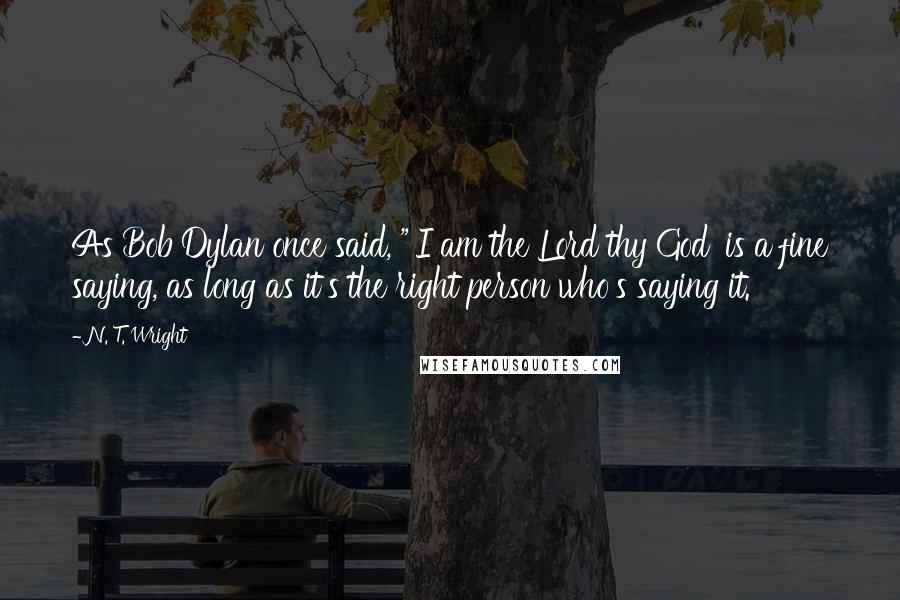 N. T. Wright Quotes: As Bob Dylan once said, "'I am the Lord thy God' is a fine saying, as long as it's the right person who's saying it.