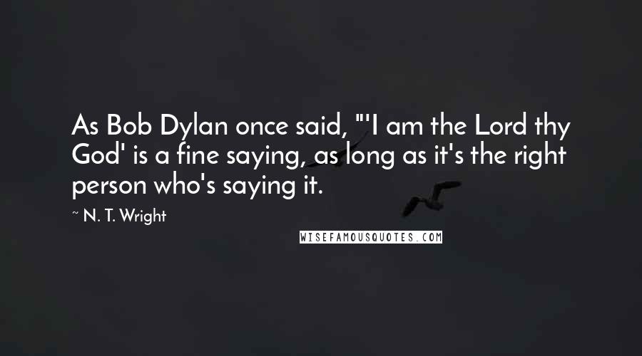 N. T. Wright Quotes: As Bob Dylan once said, "'I am the Lord thy God' is a fine saying, as long as it's the right person who's saying it.