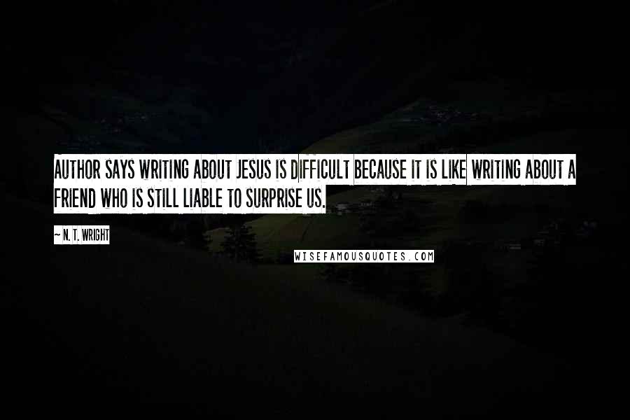N. T. Wright Quotes: Author says writing about Jesus is difficult because it is like writing about a friend who is still liable to surprise us.
