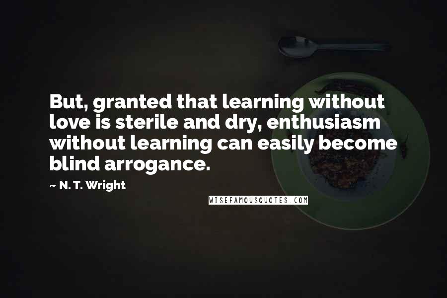 N. T. Wright Quotes: But, granted that learning without love is sterile and dry, enthusiasm without learning can easily become blind arrogance.