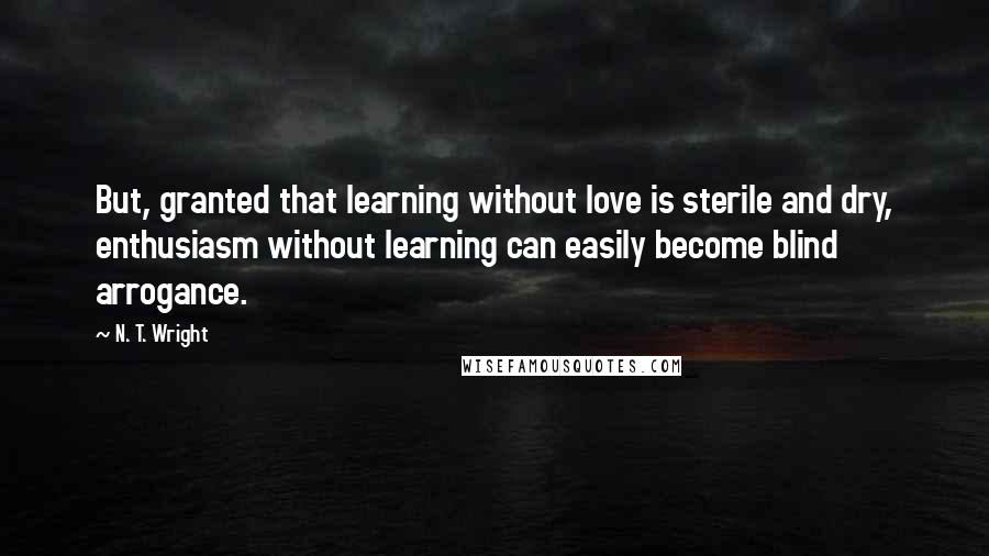 N. T. Wright Quotes: But, granted that learning without love is sterile and dry, enthusiasm without learning can easily become blind arrogance.