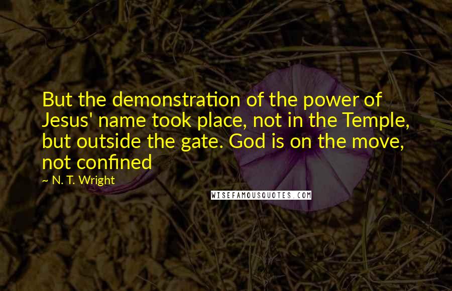 N. T. Wright Quotes: But the demonstration of the power of Jesus' name took place, not in the Temple, but outside the gate. God is on the move, not confined