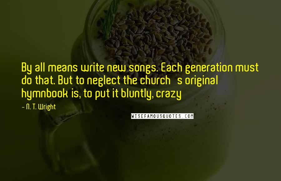 N. T. Wright Quotes: By all means write new songs. Each generation must do that. But to neglect the church's original hymnbook is, to put it bluntly, crazy