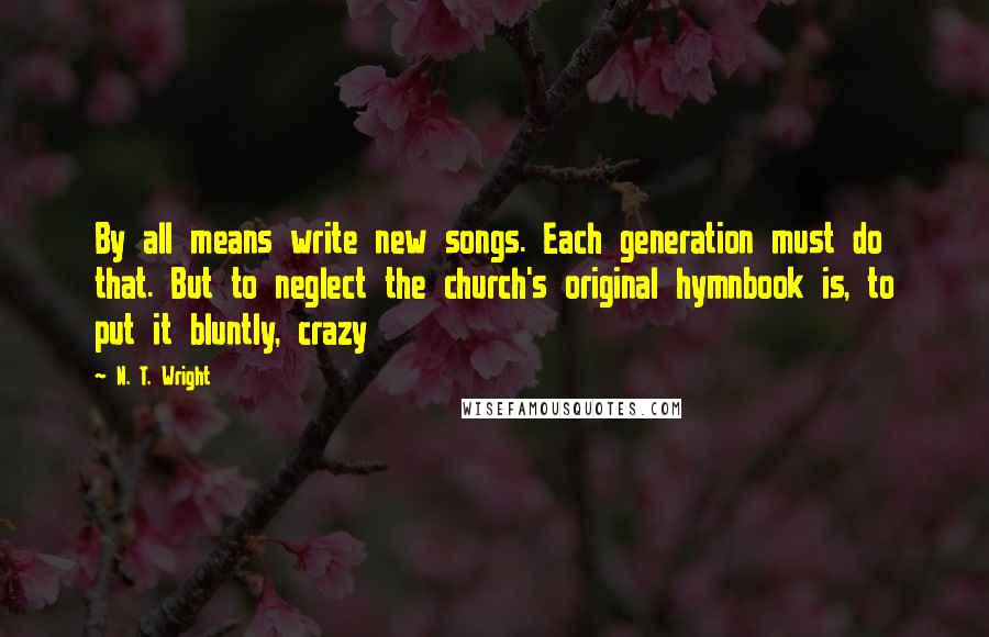 N. T. Wright Quotes: By all means write new songs. Each generation must do that. But to neglect the church's original hymnbook is, to put it bluntly, crazy