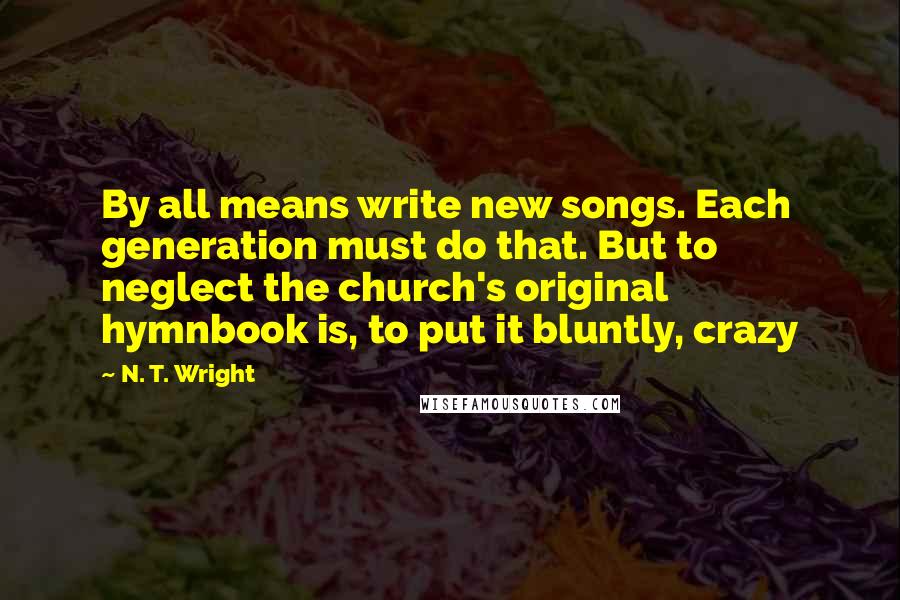 N. T. Wright Quotes: By all means write new songs. Each generation must do that. But to neglect the church's original hymnbook is, to put it bluntly, crazy