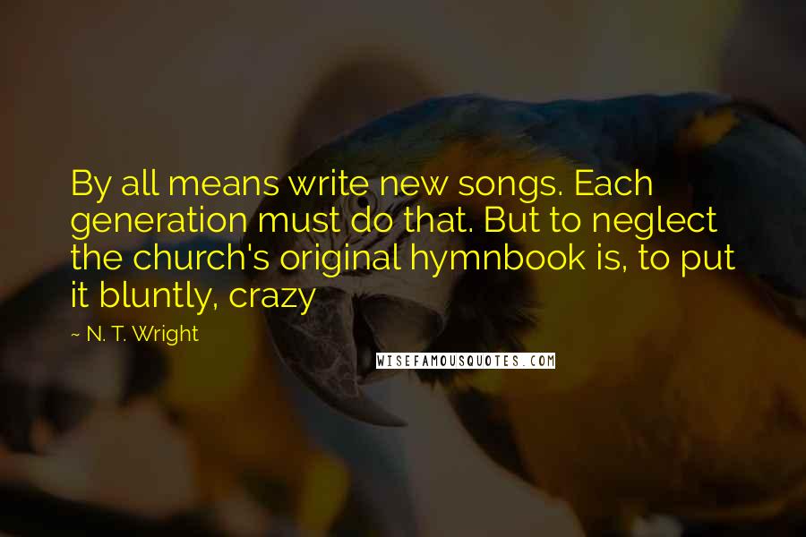 N. T. Wright Quotes: By all means write new songs. Each generation must do that. But to neglect the church's original hymnbook is, to put it bluntly, crazy
