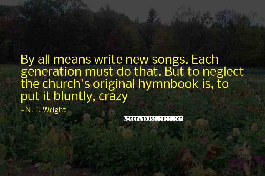 N. T. Wright Quotes: By all means write new songs. Each generation must do that. But to neglect the church's original hymnbook is, to put it bluntly, crazy