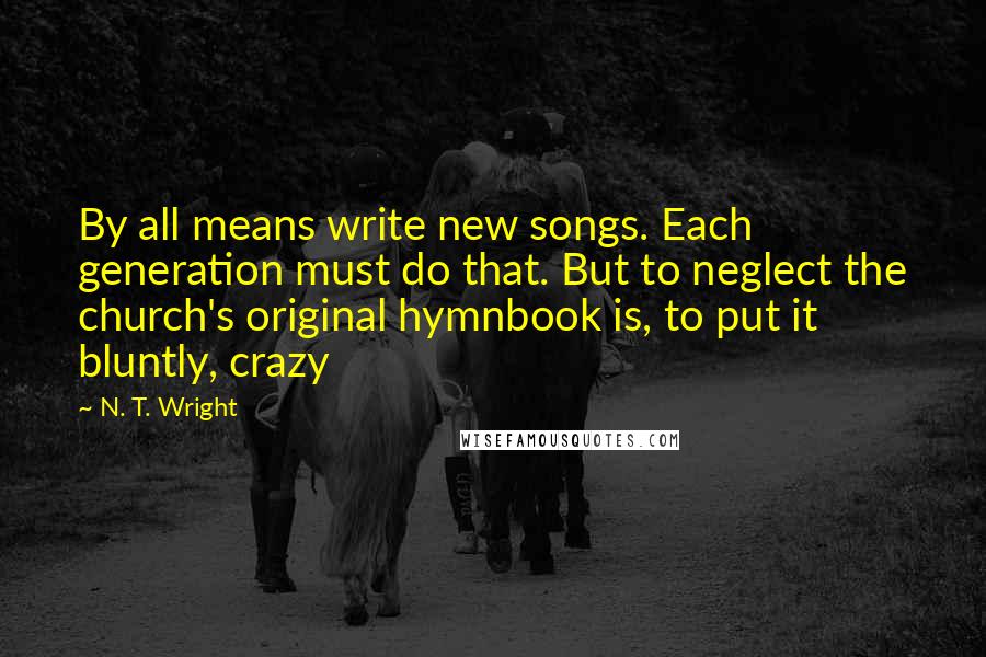 N. T. Wright Quotes: By all means write new songs. Each generation must do that. But to neglect the church's original hymnbook is, to put it bluntly, crazy