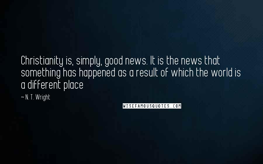 N. T. Wright Quotes: Christianity is, simply, good news. It is the news that something has happened as a result of which the world is a different place