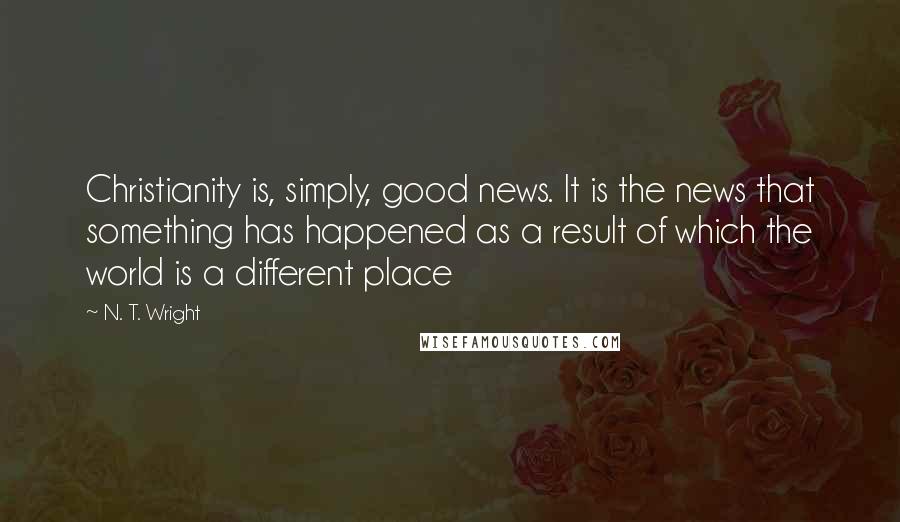 N. T. Wright Quotes: Christianity is, simply, good news. It is the news that something has happened as a result of which the world is a different place