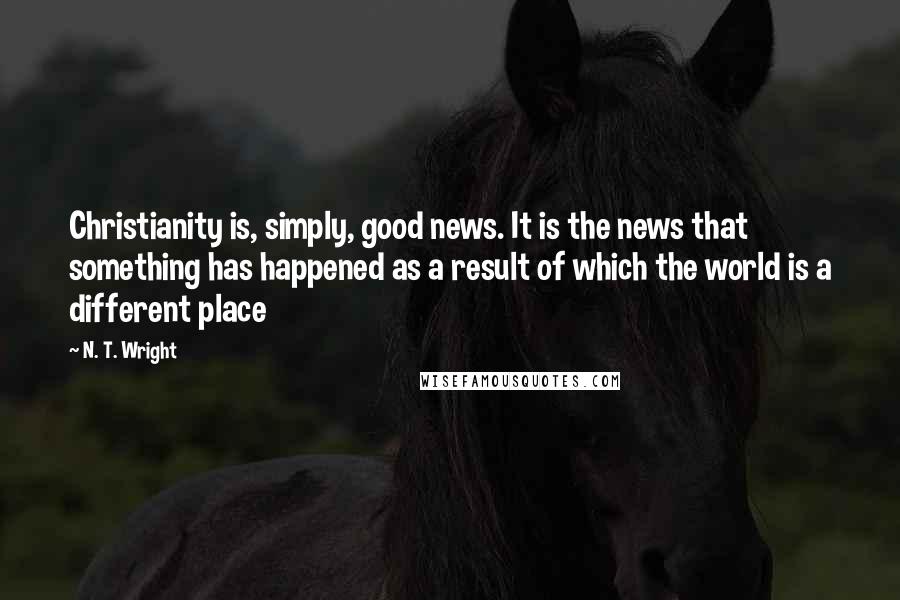 N. T. Wright Quotes: Christianity is, simply, good news. It is the news that something has happened as a result of which the world is a different place