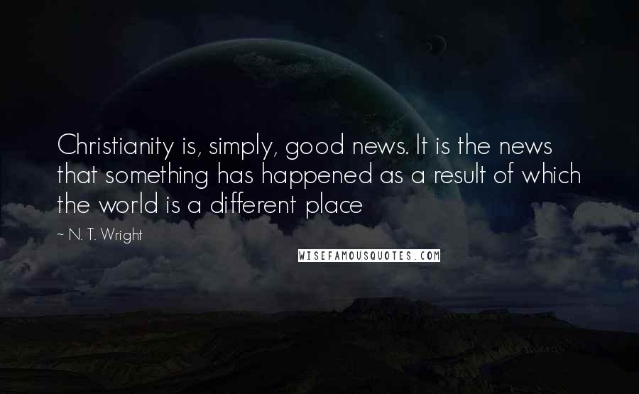 N. T. Wright Quotes: Christianity is, simply, good news. It is the news that something has happened as a result of which the world is a different place