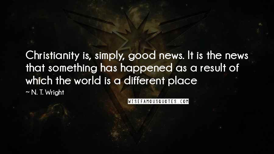 N. T. Wright Quotes: Christianity is, simply, good news. It is the news that something has happened as a result of which the world is a different place