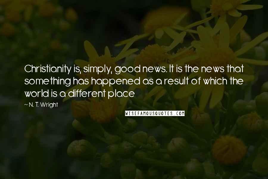 N. T. Wright Quotes: Christianity is, simply, good news. It is the news that something has happened as a result of which the world is a different place
