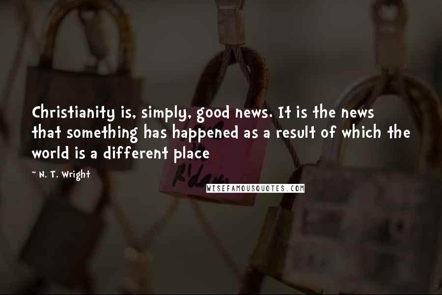 N. T. Wright Quotes: Christianity is, simply, good news. It is the news that something has happened as a result of which the world is a different place