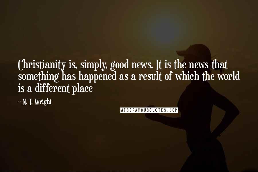 N. T. Wright Quotes: Christianity is, simply, good news. It is the news that something has happened as a result of which the world is a different place