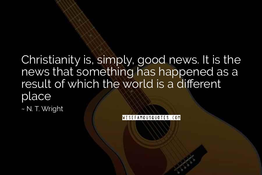 N. T. Wright Quotes: Christianity is, simply, good news. It is the news that something has happened as a result of which the world is a different place