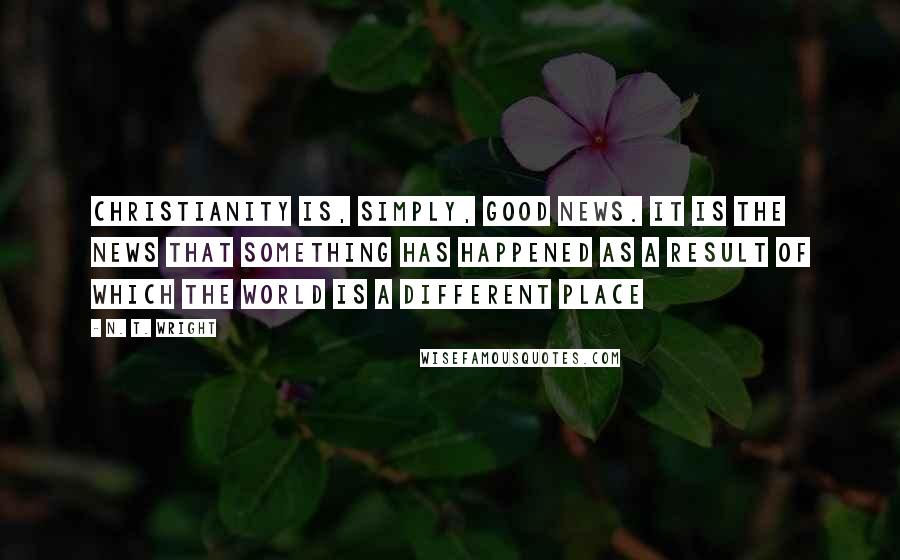 N. T. Wright Quotes: Christianity is, simply, good news. It is the news that something has happened as a result of which the world is a different place