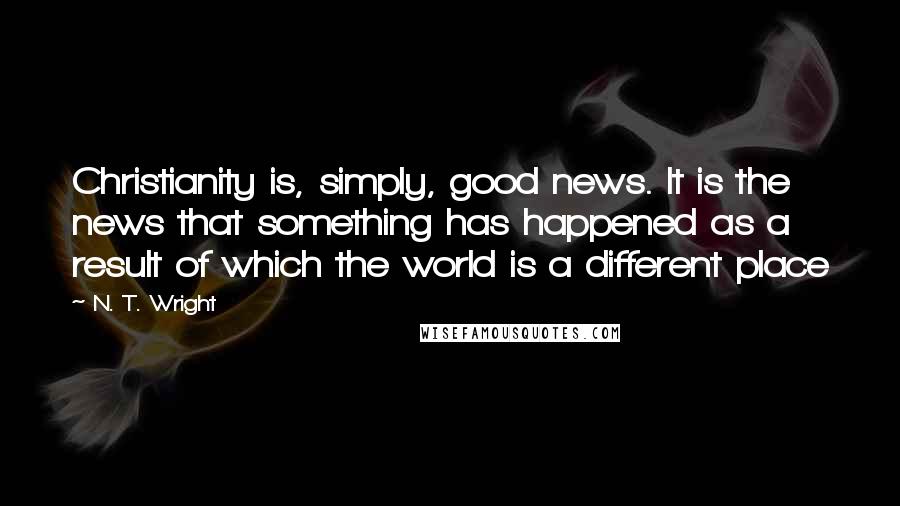 N. T. Wright Quotes: Christianity is, simply, good news. It is the news that something has happened as a result of which the world is a different place