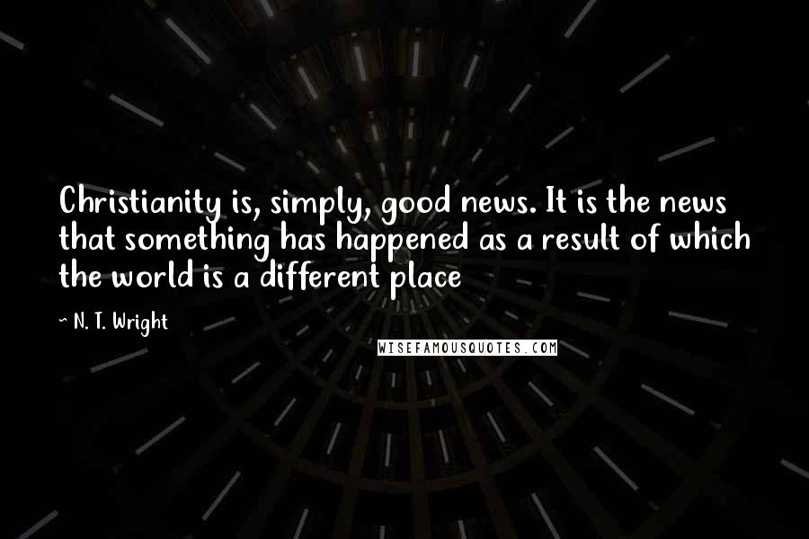 N. T. Wright Quotes: Christianity is, simply, good news. It is the news that something has happened as a result of which the world is a different place