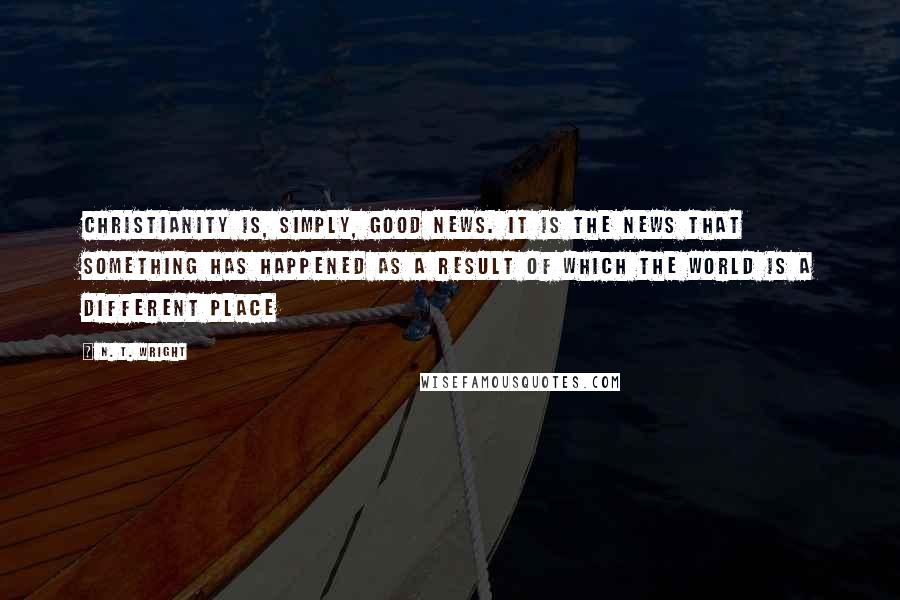 N. T. Wright Quotes: Christianity is, simply, good news. It is the news that something has happened as a result of which the world is a different place