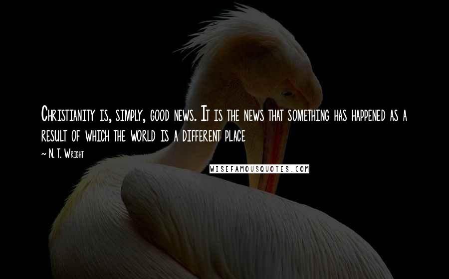 N. T. Wright Quotes: Christianity is, simply, good news. It is the news that something has happened as a result of which the world is a different place