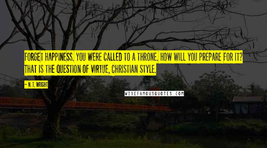 N. T. Wright Quotes: Forget happiness. You were called to a throne. How will you prepare for it? That is the question of virtue, Christian style.