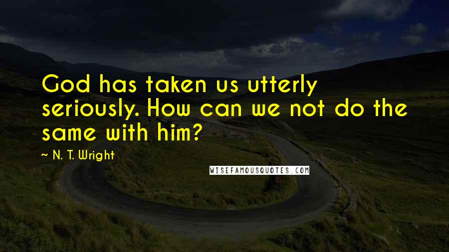 N. T. Wright Quotes: God has taken us utterly seriously. How can we not do the same with him?