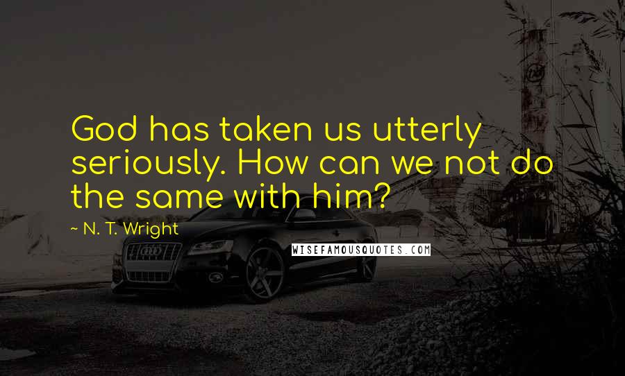 N. T. Wright Quotes: God has taken us utterly seriously. How can we not do the same with him?