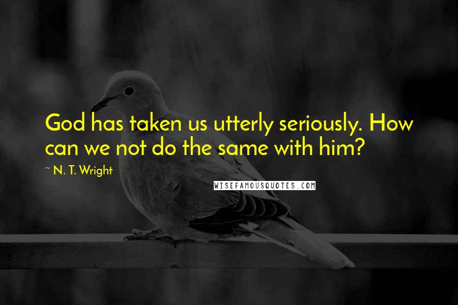 N. T. Wright Quotes: God has taken us utterly seriously. How can we not do the same with him?