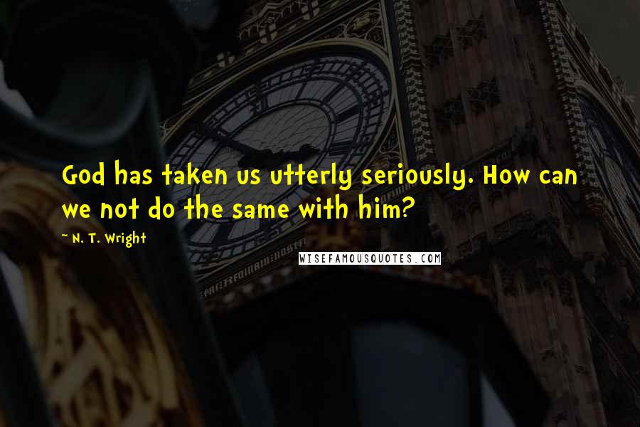 N. T. Wright Quotes: God has taken us utterly seriously. How can we not do the same with him?