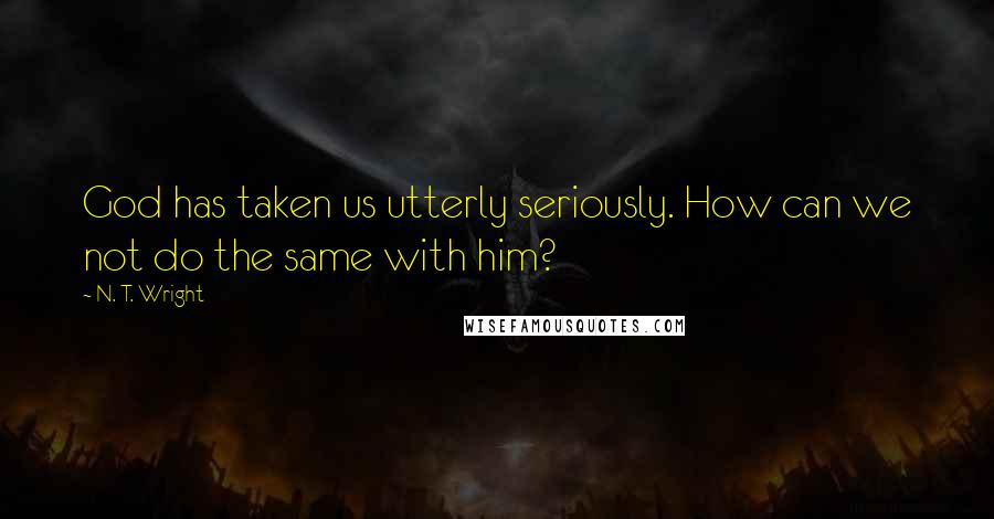 N. T. Wright Quotes: God has taken us utterly seriously. How can we not do the same with him?