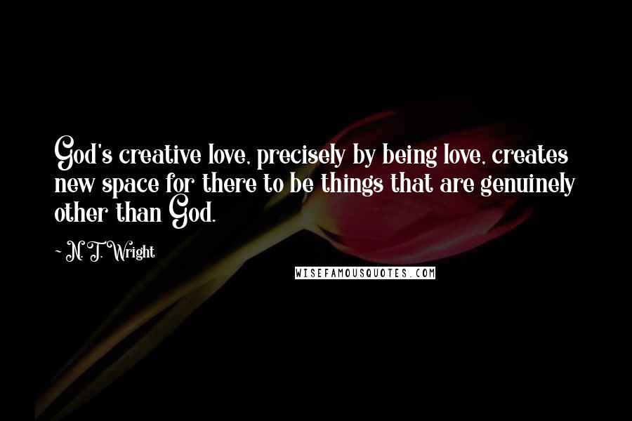 N. T. Wright Quotes: God's creative love, precisely by being love, creates new space for there to be things that are genuinely other than God.