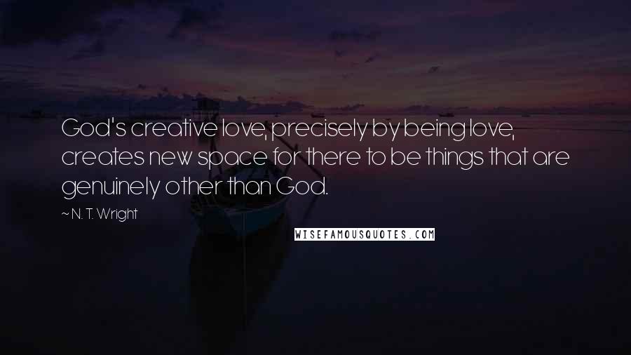 N. T. Wright Quotes: God's creative love, precisely by being love, creates new space for there to be things that are genuinely other than God.