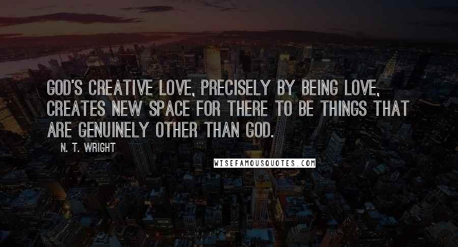 N. T. Wright Quotes: God's creative love, precisely by being love, creates new space for there to be things that are genuinely other than God.