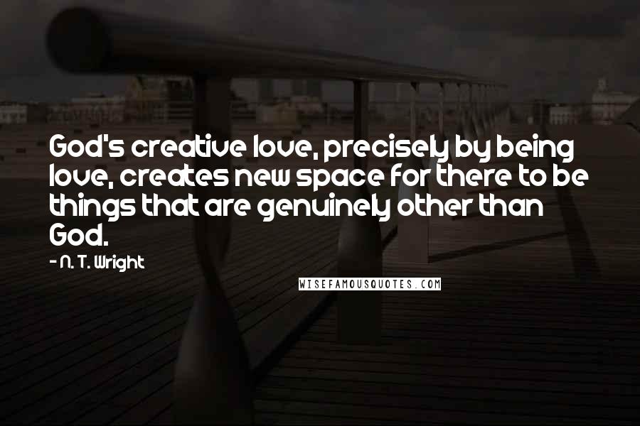 N. T. Wright Quotes: God's creative love, precisely by being love, creates new space for there to be things that are genuinely other than God.