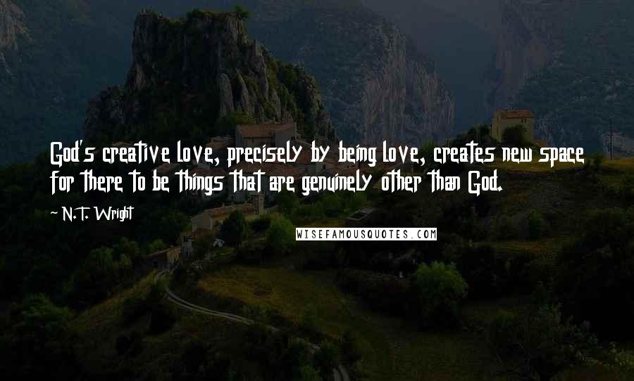 N. T. Wright Quotes: God's creative love, precisely by being love, creates new space for there to be things that are genuinely other than God.