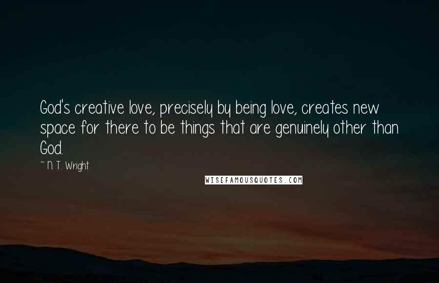 N. T. Wright Quotes: God's creative love, precisely by being love, creates new space for there to be things that are genuinely other than God.