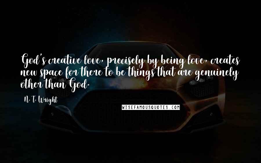 N. T. Wright Quotes: God's creative love, precisely by being love, creates new space for there to be things that are genuinely other than God.