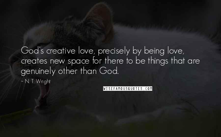 N. T. Wright Quotes: God's creative love, precisely by being love, creates new space for there to be things that are genuinely other than God.