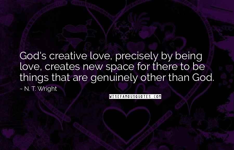 N. T. Wright Quotes: God's creative love, precisely by being love, creates new space for there to be things that are genuinely other than God.