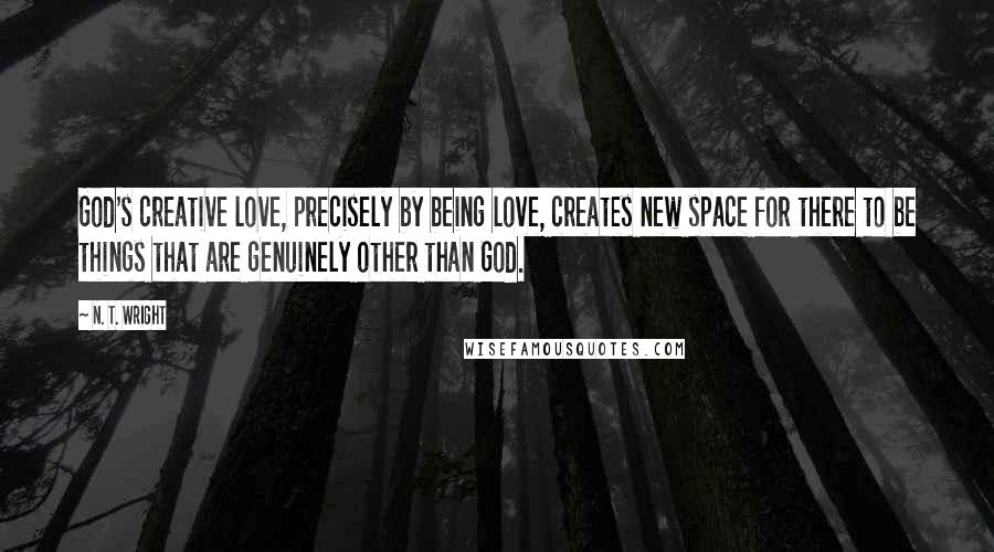 N. T. Wright Quotes: God's creative love, precisely by being love, creates new space for there to be things that are genuinely other than God.