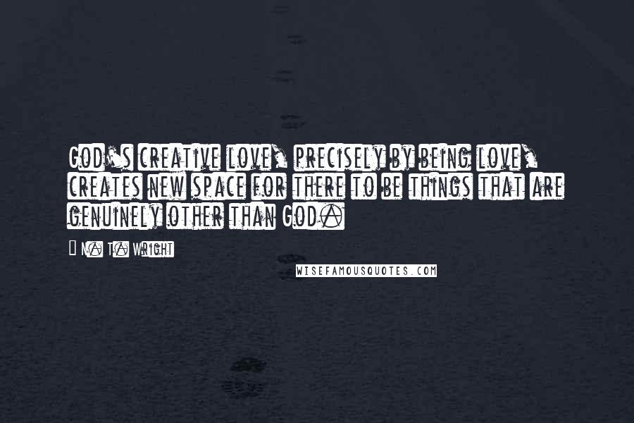 N. T. Wright Quotes: God's creative love, precisely by being love, creates new space for there to be things that are genuinely other than God.