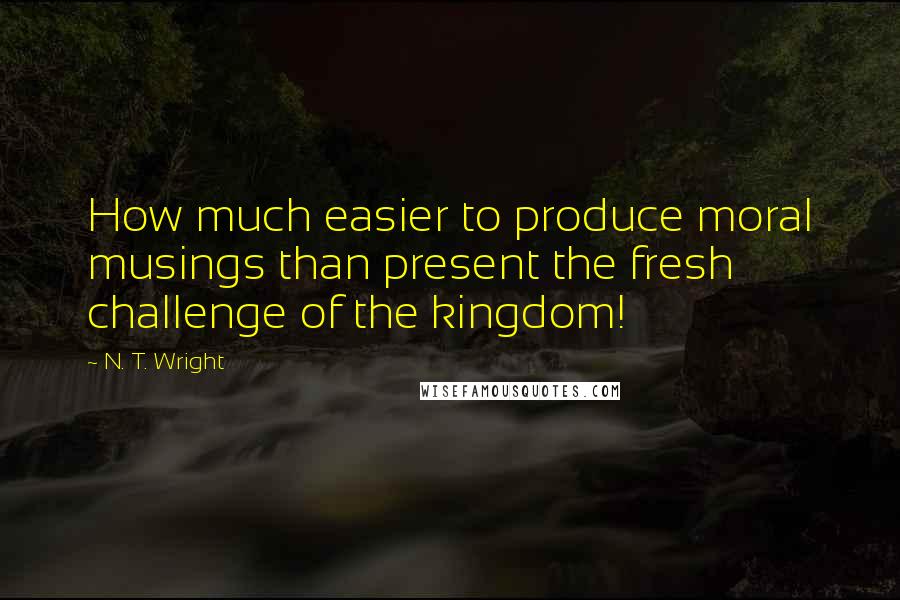 N. T. Wright Quotes: How much easier to produce moral musings than present the fresh challenge of the kingdom!