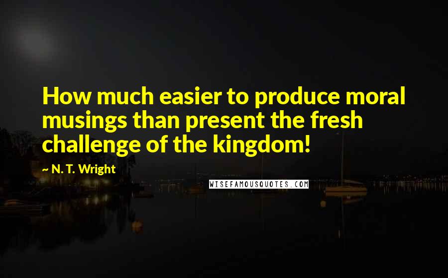 N. T. Wright Quotes: How much easier to produce moral musings than present the fresh challenge of the kingdom!