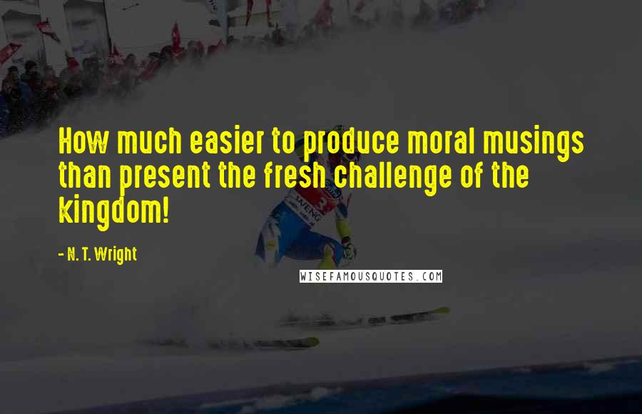 N. T. Wright Quotes: How much easier to produce moral musings than present the fresh challenge of the kingdom!