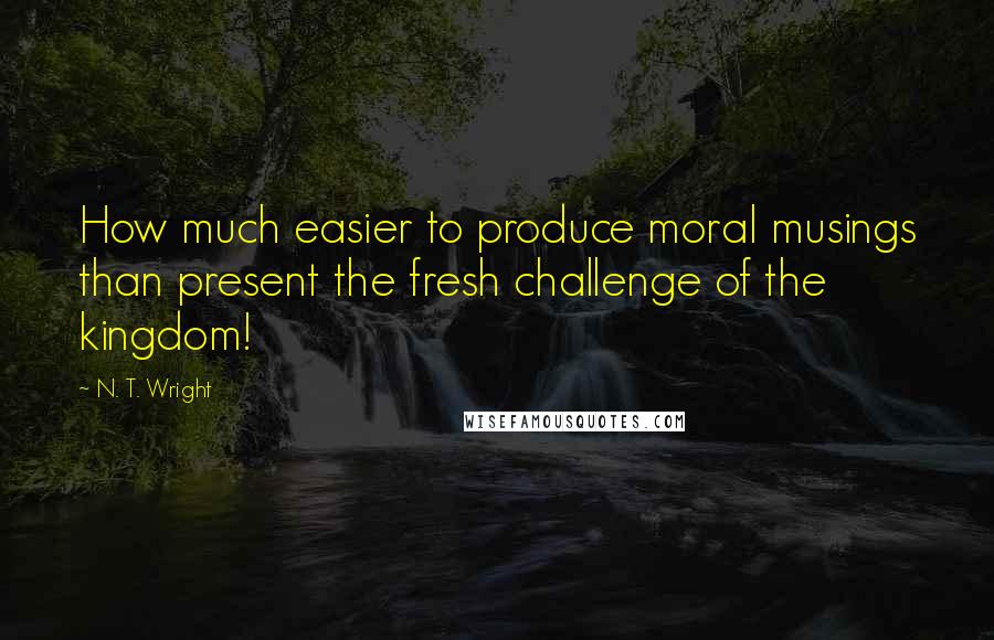 N. T. Wright Quotes: How much easier to produce moral musings than present the fresh challenge of the kingdom!