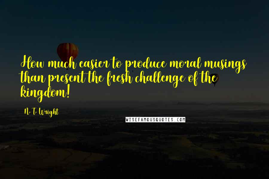 N. T. Wright Quotes: How much easier to produce moral musings than present the fresh challenge of the kingdom!