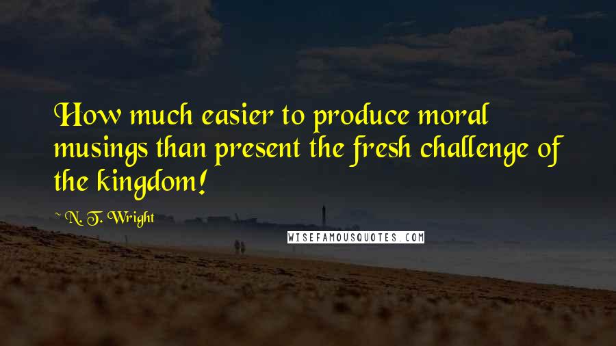 N. T. Wright Quotes: How much easier to produce moral musings than present the fresh challenge of the kingdom!